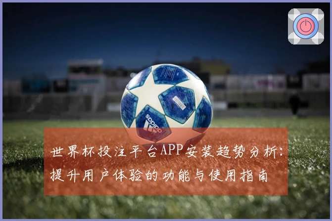 世界杯投注平台APP安装趋势分析：提升用户体验的功能与使用指南
